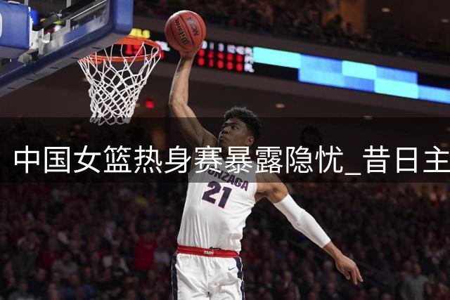 中国女篮热身赛暴露隐忧 昔日主力状态低迷引担忧