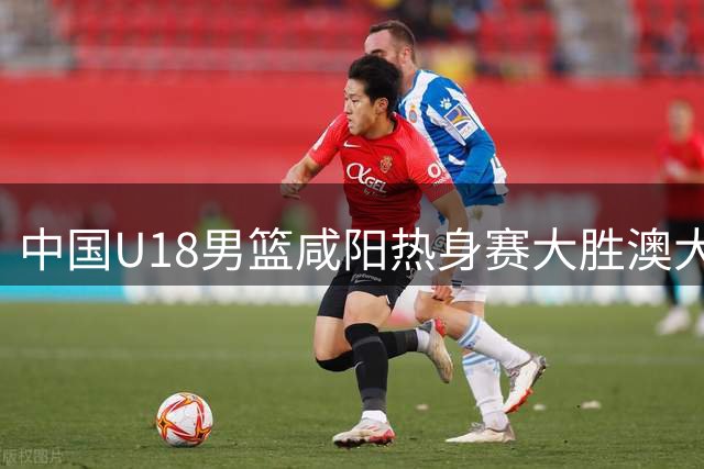 中国U18男篮咸阳热身赛大胜澳大利亚 王建军详解亚洲杯备战策略