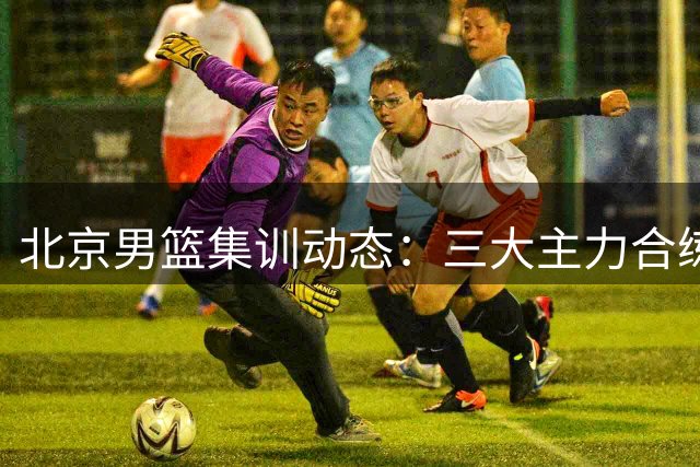北京男篮集训动态：三大主力合练备战国际赛