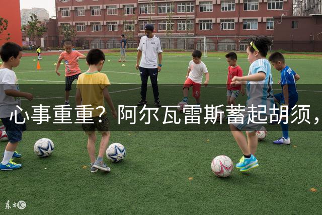 心事重重？阿尔瓦雷斯蓄起胡须，转会未果 世界杯后首次登场比赛