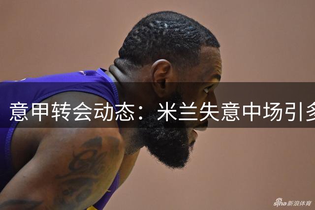 意甲转会动态：米兰失意中场引多队争夺 亚特兰大主帅点名要人
