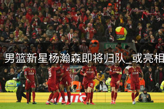男篮新星杨瀚森即将归队 或亮相中新热身赛