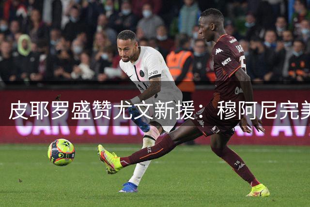 皮耶罗盛赞尤文新援：穆阿尼完美融入 17岁天才未来可期