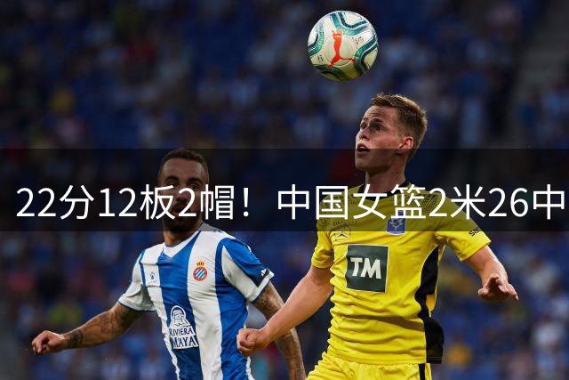 22分12板2帽！中国女篮2米26中锋再闪耀：静候韩旭李月汝归来